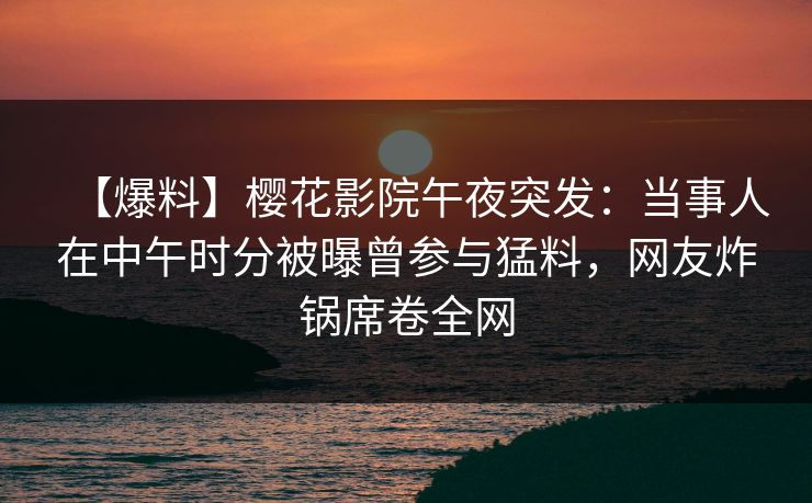 【爆料】樱花影院午夜突发：当事人在中午时分被曝曾参与猛料，网友炸锅席卷全网