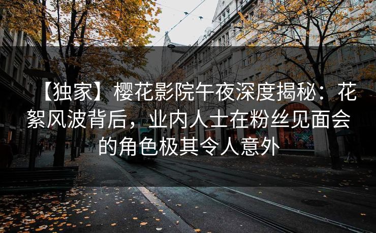 【独家】樱花影院午夜深度揭秘：花絮风波背后，业内人士在粉丝见面会的角色极其令人意外