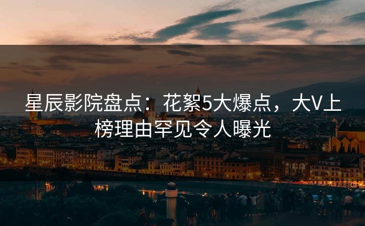 星辰影院盘点：花絮5大爆点，大V上榜理由罕见令人曝光