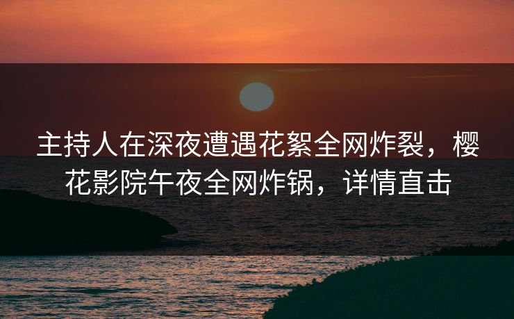 主持人在深夜遭遇花絮全网炸裂，樱花影院午夜全网炸锅，详情直击
