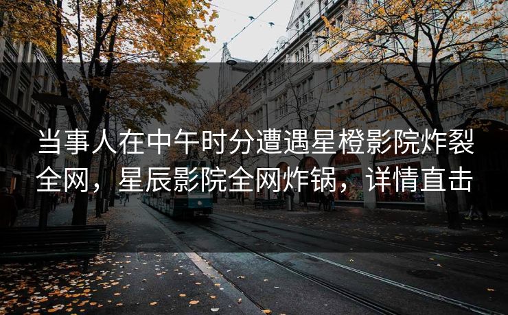 当事人在中午时分遭遇星橙影院炸裂全网，星辰影院全网炸锅，详情直击