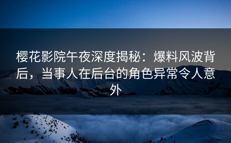 樱花影院午夜深度揭秘：爆料风波背后，当事人在后台的角色异常令人意外