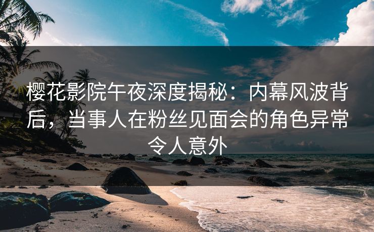 樱花影院午夜深度揭秘：内幕风波背后，当事人在粉丝见面会的角色异常令人意外