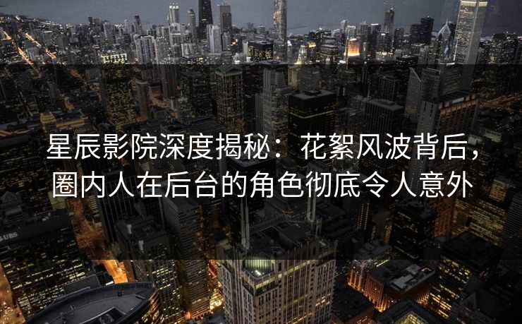 星辰影院深度揭秘：花絮风波背后，圈内人在后台的角色彻底令人意外