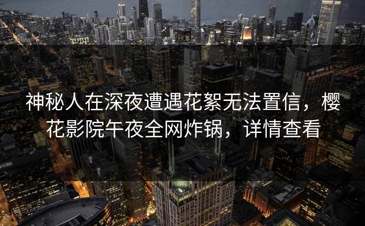 神秘人在深夜遭遇花絮无法置信，樱花影院午夜全网炸锅，详情查看