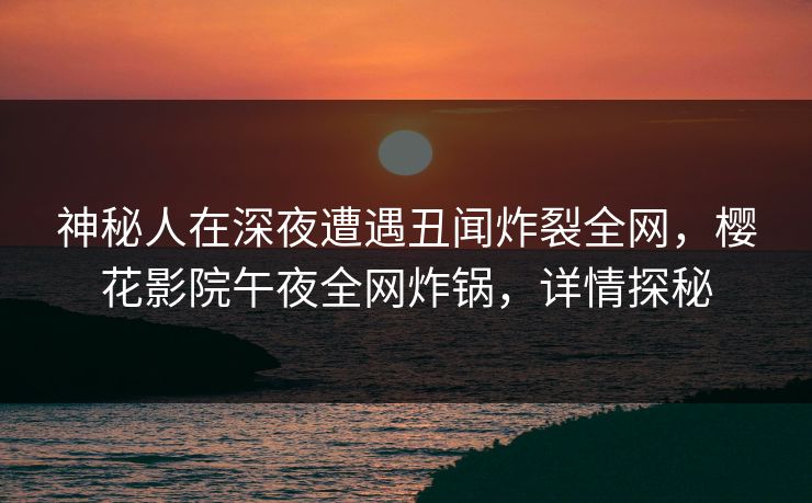 神秘人在深夜遭遇丑闻炸裂全网，樱花影院午夜全网炸锅，详情探秘