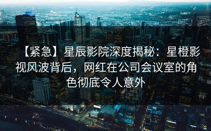 【紧急】星辰影院深度揭秘：星橙影视风波背后，网红在公司会议室的角色彻底令人意外