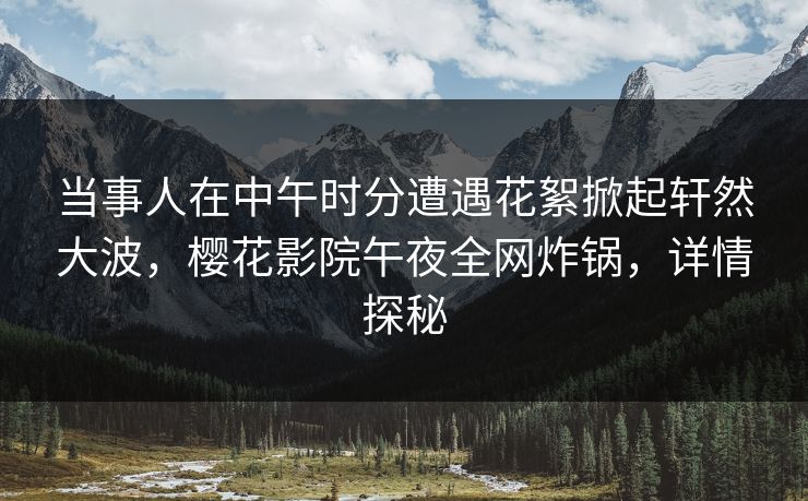 当事人在中午时分遭遇花絮掀起轩然大波，樱花影院午夜全网炸锅，详情探秘