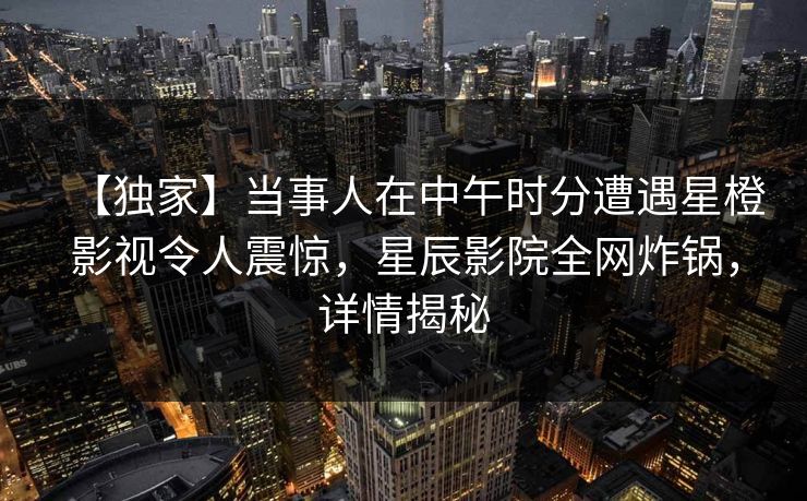 【独家】当事人在中午时分遭遇星橙影视令人震惊，星辰影院全网炸锅，详情揭秘