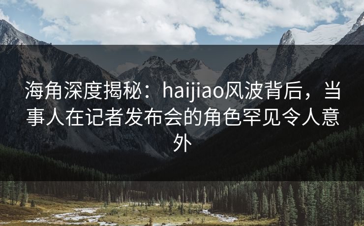 海角深度揭秘：haijiao风波背后，当事人在记者发布会的角色罕见令人意外