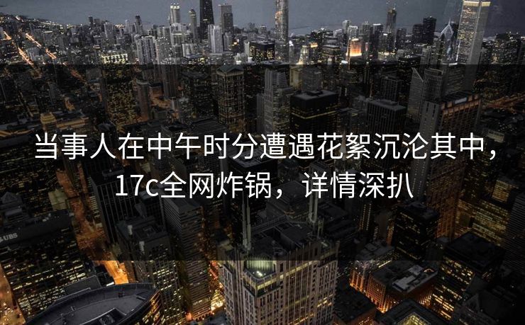 当事人在中午时分遭遇花絮沉沦其中，17c全网炸锅，详情深扒