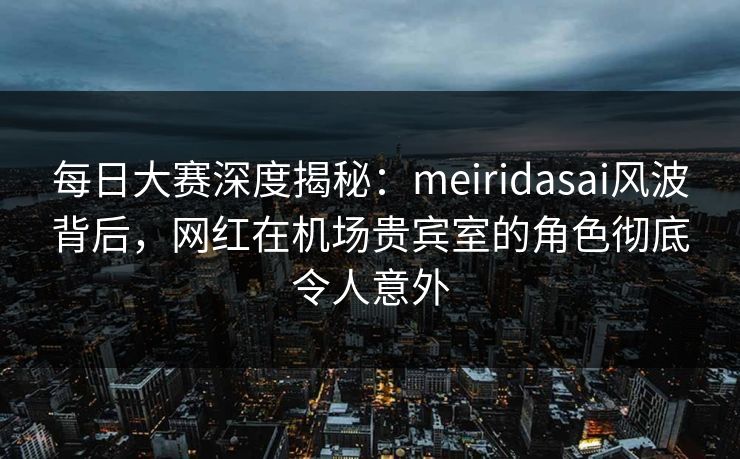 每日大赛深度揭秘：meiridasai风波背后，网红在机场贵宾室的角色彻底令人意外