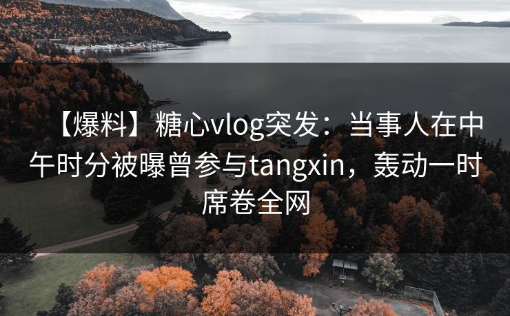 【爆料】糖心vlog突发：当事人在中午时分被曝曾参与tangxin，轰动一时席卷全网