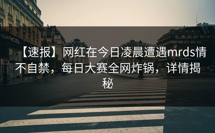 【速报】网红在今日凌晨遭遇mrds情不自禁，每日大赛全网炸锅，详情揭秘