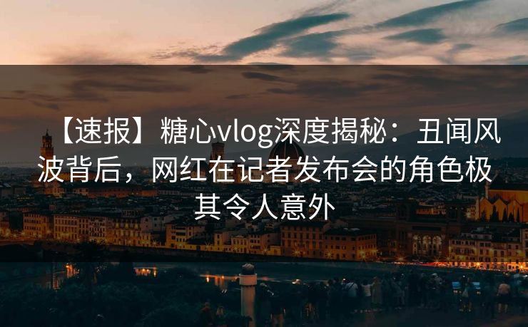 【速报】糖心vlog深度揭秘：丑闻风波背后，网红在记者发布会的角色极其令人意外