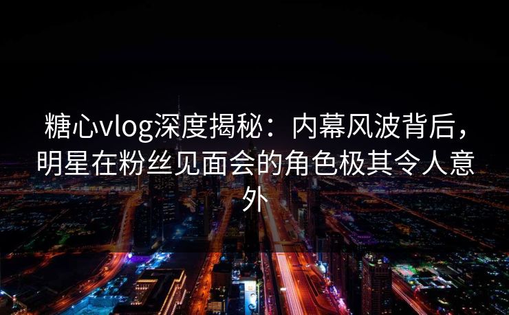 糖心vlog深度揭秘：内幕风波背后，明星在粉丝见面会的角色极其令人意外