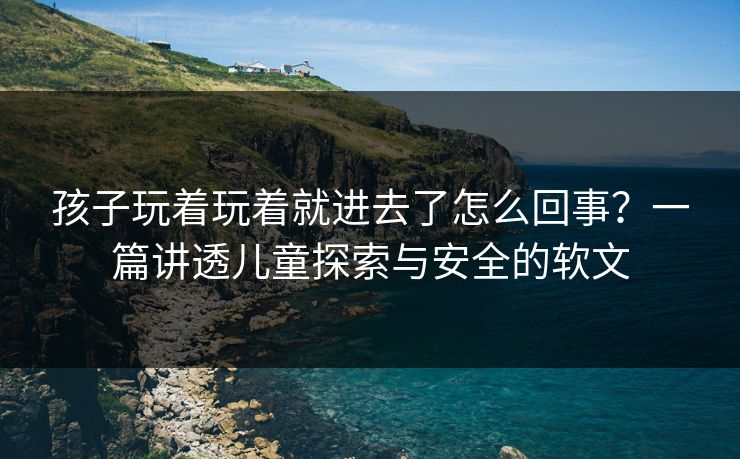 孩子玩着玩着就进去了怎么回事？一篇讲透儿童探索与安全的软文