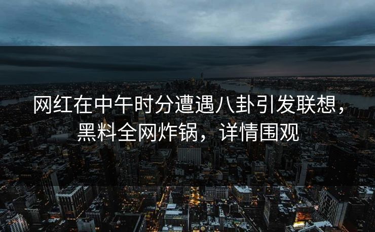 网红在中午时分遭遇八卦引发联想，黑料全网炸锅，详情围观