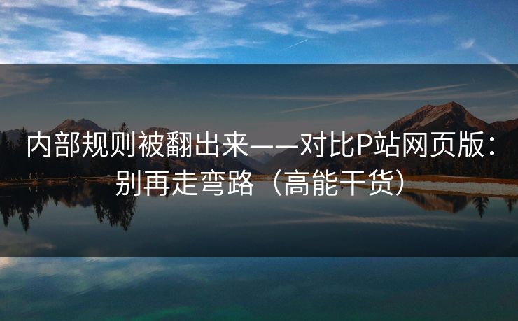 内部规则被翻出来——对比P站网页版：别再走弯路（高能干货）