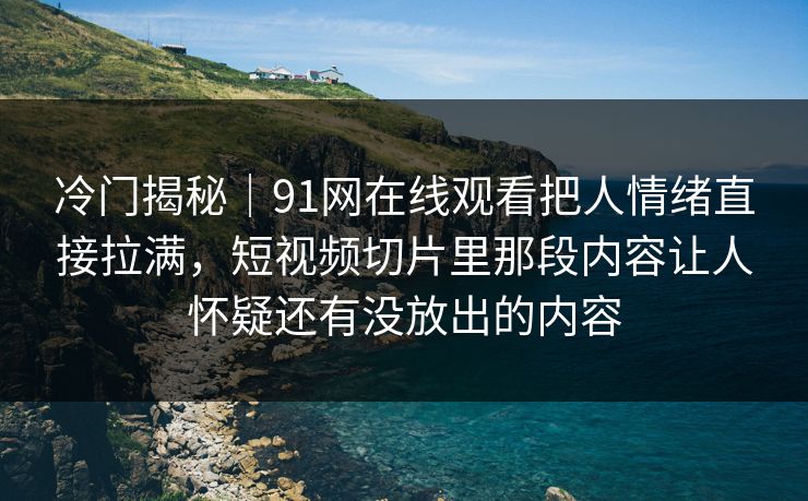 冷门揭秘｜91网在线观看把人情绪直接拉满，短视频切片里那段内容让人怀疑还有没放出的内容