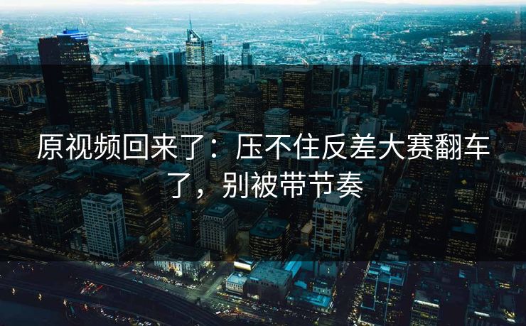 原视频回来了：压不住反差大赛翻车了，别被带节奏