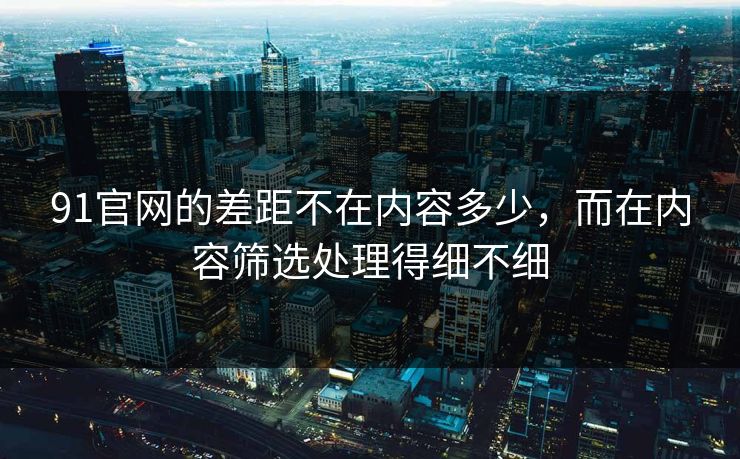91官网的差距不在内容多少，而在内容筛选处理得细不细