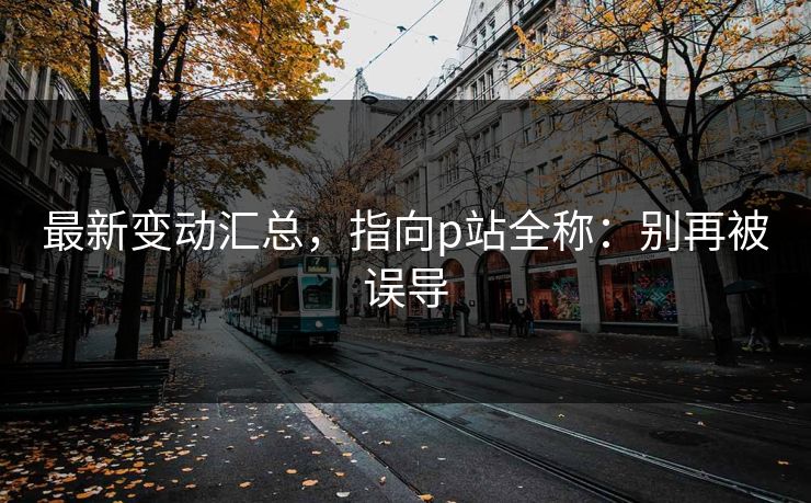 最新变动汇总，指向p站全称：别再被误导
