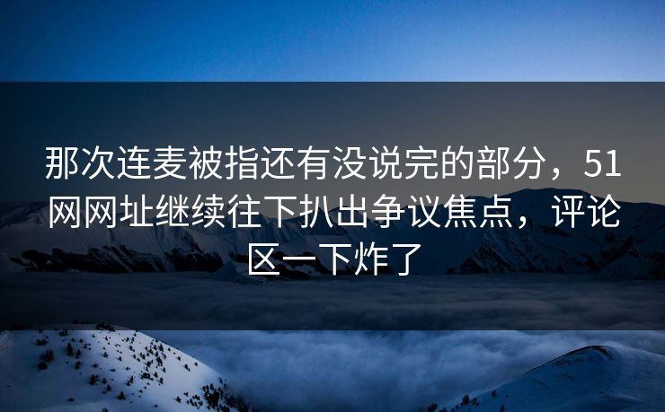 那次连麦被指还有没说完的部分,51网网址继续往下扒出争议焦点,评论区一下炸了 那次连麦被指还有没说完的部分,51网网址继续往下扒出争议焦点,评论区一下炸了